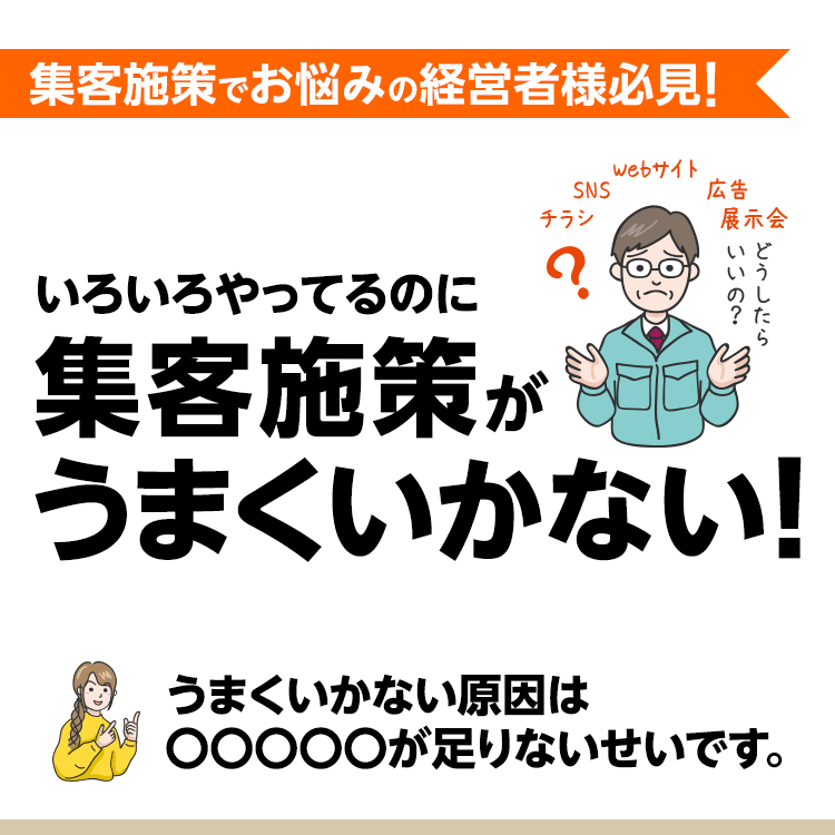 集客施策でお悩みの経営者様必見！
いろいろやってるのに集客施策がうまくいかない！
うまくいかない原因は○○○○○が足りないせいです。